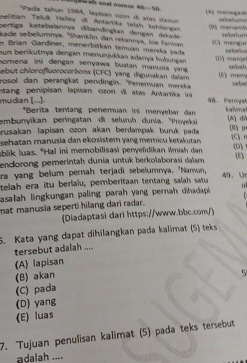 wab soal nomor 46—50.
(A) menegask
*Pada tahun 1984, lapisan ozon di atas stasiun
sebelumn
nelitian Teluk Halley di Antartika telah kehilangan (B) menamb
pertiga ketebalannya dibandingkan dengan dekade  
sebelum
kade sebelumnya. ²Shanklin dan rekannya, Joe Farman (C) mengur
in Brian Gardiner, menerbitkan temuan mereka pada
sebelur
hun berikutnya dengan menunjukkan adanya hübungan (D) menje
homena ini dengan senyawa buatan manusia yang .
sebeh
sebut chlorofluorocarbons (CFC) yang digunakan dalam (E) meny
rosol dan perangkat pendingin. Penemuan mereka sebe
ntang penipisan lapisan ozon di atas Antartika ini 
mudian [...]. 48. Pernyat
*Berita tentang penemuan ini menyebar dan kalima
embunyikan peringatan di seluruh dunia, "Proyeksi (A) dil
erusakan lapisan ozon akan berdampak buruk pada (B) p
sehatan manusia dan ekosistem yang memicu ketakutan (C) n
ublik luas. *Hal ini memobilisasi penyelidikan ilmiah dan (D)
endorong pemerintah dunia untuk berkolaborasi dalam (E)
ra yang belum pernah terjadi sebelumnya. 'Namun,
telah era itu berlalu, pemberitaan tentang salah satu 49、Ur
a
asalah lingkungan paling parah yang pernah dihadapi 
mat manusia seperti hilang dari radar.
(Diadaptasi dari https://www.bbc.com/)
5. Kata yang dapat dihilangkan pada kalimat (5) teks
tersebut adalah ....
(A) lapisan
(B) akan
(C) pada 5
(D) yang
(E) luas
7. Tujuan penulisan kalimat (5) pada teks tersebut
adalah ....