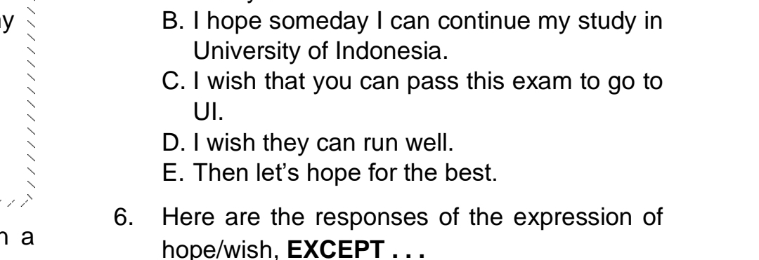 B. I hope someday I can continue my study in
University of Indonesia.
C. I wish that you can pass this exam to go to
UI.
D. I wish they can run well.
E. Then let's hope for the best.
6. Here are the responses of the expression of
n a
hope/wish, EXCEPT . . .