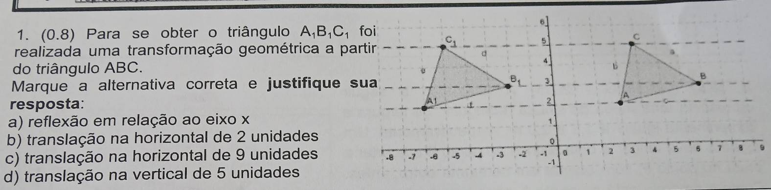 (0.8) Para se obter o triângulo A_1B_1C_1
realizada uma transformação geométrica a pa
do triângulo ABC.
Marque a alternativa correta e justifique 
resposta:
a) reflexão em relação ao eixo x
b) translação na horizontal de 2 unidades
c) translação na horizontal de 9 unidades9
d) translação na vertical de 5 unidades