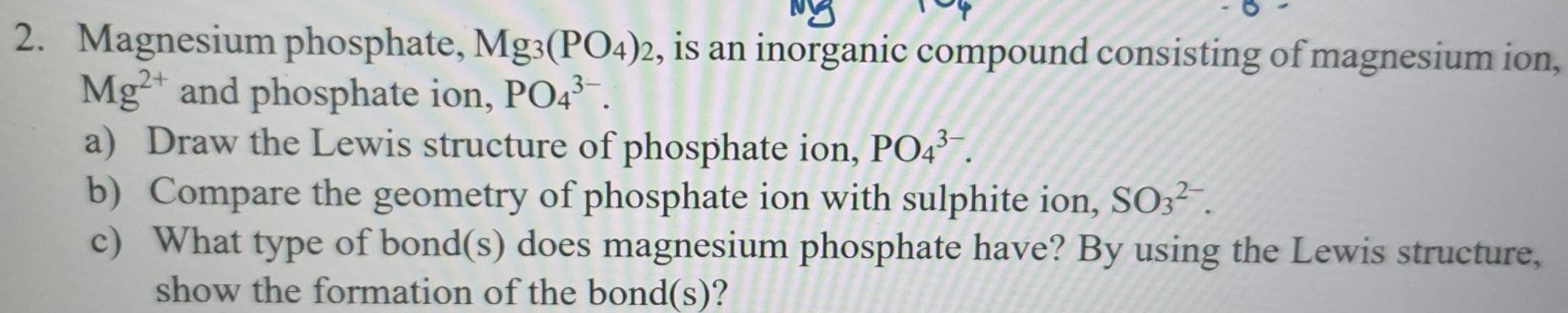 Magnesium phosphate, Mg_3(PO_4)_2 , is an inorganic compound consisting of magnesium ion,
Mg^(2+) and phosphate ion, PO_4^(3-). 
a) Draw the Lewis structure of phosphate ion, PO_4^(3-). 
b) Compare the geometry of phosphate ion with sulphite ion, SO_3^(2-). 
c) What type of bond(s) does magnesium phosphate have? By using the Lewis structure, 
show the formation of the bond(s)?