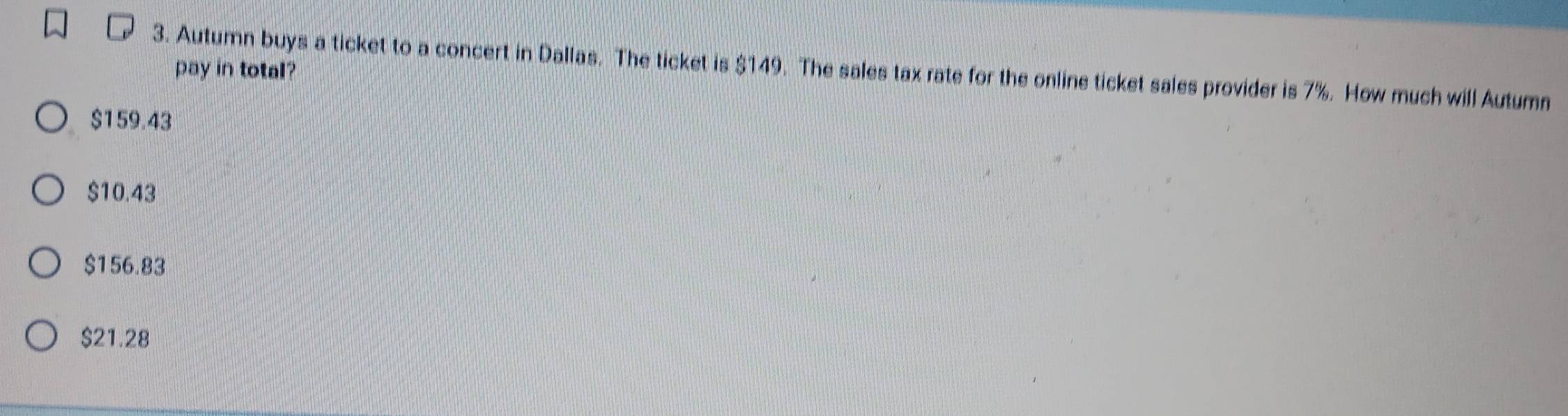 Autumn buys a ticket to a concert in Dallas. The ticket is $149. The sales tax rate for the online ticket sales provider is 7%. How much will Autumn
pay in total?
$159.43
$10.43
$156.83
$21.28