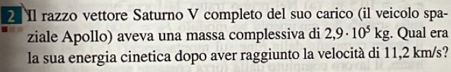 Il razzo vettore Saturno V completo del suo carico (il veicolo spa- 
ziale Apollo) aveva una massa complessiva di 2,9· 10^5kg. Qual era 
la sua energia cinetica dopo aver raggiunto la velocità di 11,2 km/s?