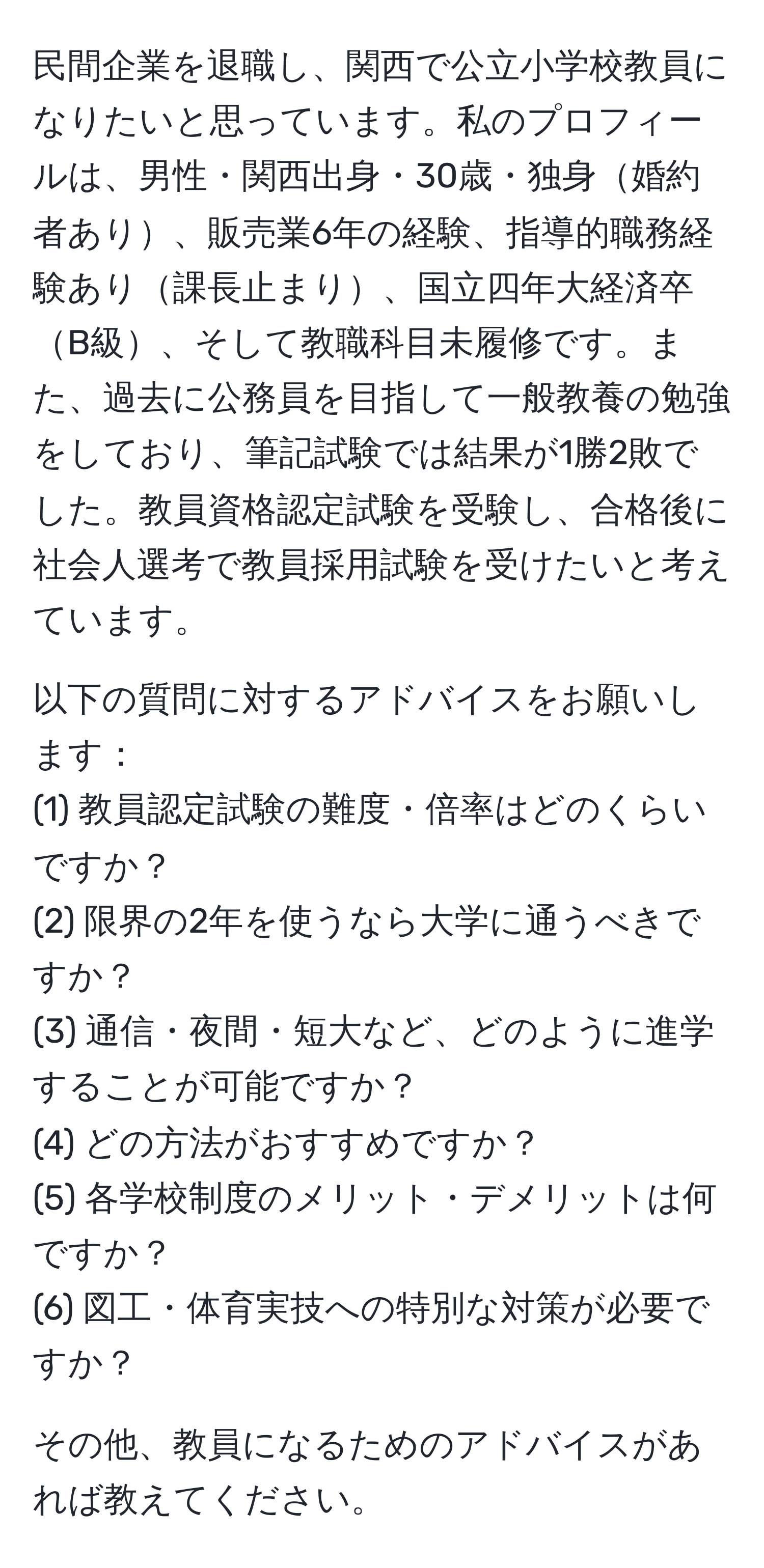 民間企業を退職し、関西で公立小学校教員になりたいと思っています。私のプロフィールは、男性・関西出身・30歳・独身婚約者あり、販売業6年の経験、指導的職務経験あり課長止まり、国立四年大経済卒B級、そして教職科目未履修です。また、過去に公務員を目指して一般教養の勉強をしており、筆記試験では結果が1勝2敗でした。教員資格認定試験を受験し、合格後に社会人選考で教員採用試験を受けたいと考えています。

以下の質問に対するアドバイスをお願いします：
(1) 教員認定試験の難度・倍率はどのくらいですか？
(2) 限界の2年を使うなら大学に通うべきですか？
(3) 通信・夜間・短大など、どのように進学することが可能ですか？
(4) どの方法がおすすめですか？
(5) 各学校制度のメリット・デメリットは何ですか？
(6) 図工・体育実技への特別な対策が必要ですか？

その他、教員になるためのアドバイスがあれば教えてください。