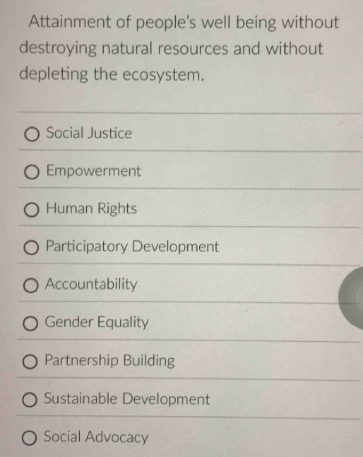 Attainment of people's well being without
destroying natural resources and without
depleting the ecosystem.
Social Justice
Empowerment
Human Rights
Participatory Development
Accountability
Gender Equality
Partnership Building
Sustainable Development
Social Advocacy