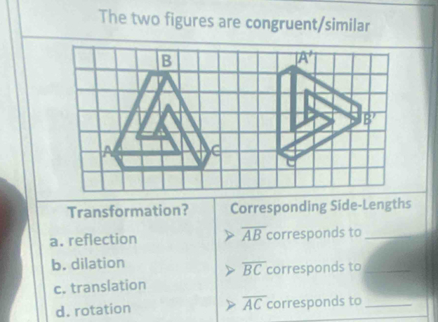 The two figures are congruent/similar
Transformation? Corresponding Side-Lengths
overline AB
a. reflection corresponds to_
b. dilation
overline BC corresponds to_
c. translation
d. rotation overline AC corresponds to_