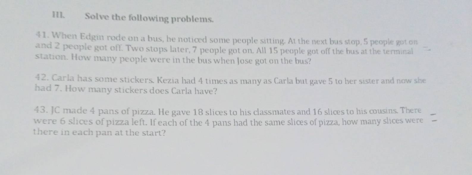 Solve the following problems. 
41. When Edgin rode on a bus, he noticed some people sitting. At the next bus stop, 5 people got on 
and 2 people got off. Two stops later, 7 people got on. All 15 people got off the bus at the terminal 
station. How many people were in the bus when Jose got on the bus? 
42. Carla has some stickers. Kezia had 4 times as many as Carla but gave 5 to her sister and now she 
had 7. How many stickers does Carla have? 
43. JC made 4 pans of pizza. He gave 18 slices to his classmates and 16 slices to his cousins. There 
were 6 slices of pizza left. If each of the 4 pans had the same slices of pizza, how many slices were 
there in each pan at the start?