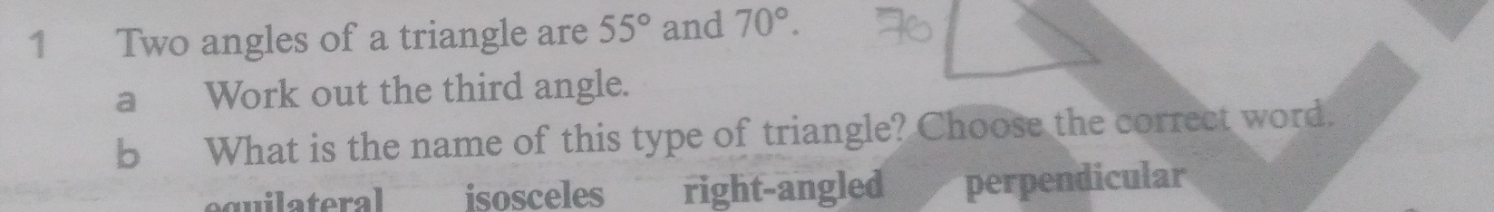 Two angles of a triangle are 55° and 70°. 
a Work out the third angle.
b What is the name of this type of triangle? Choose the correct word.
equilateral isosceles right-angled £ perpendicular