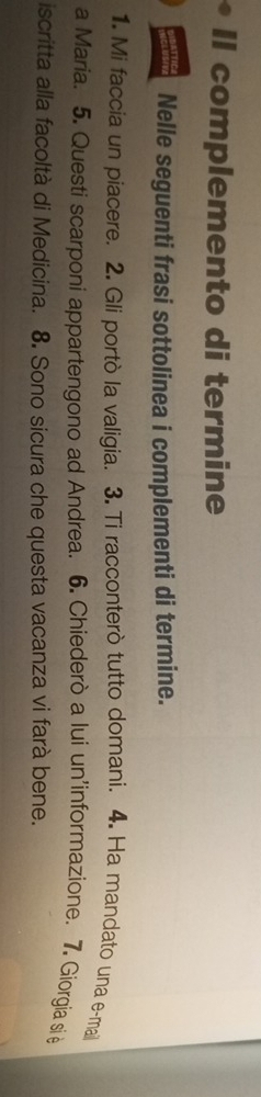 Il complemento di termine 
Nelle seguenti frasi sottolinea i complementi di termine. 
1. Mi faccia un piacere. 2. Gli portò la valigia. 3. Ti racconterò tutto domani. 4. Ha mandato una e-mai 
a Maria. 5. Questi scarponi appartengono ad Andrea. 6. Chiederò a lui un'informazione. 7. Giorgia si è 
iscritta alla facoltà di Medicina. 8. Sono sicura che questa vacanza vi farà bene.