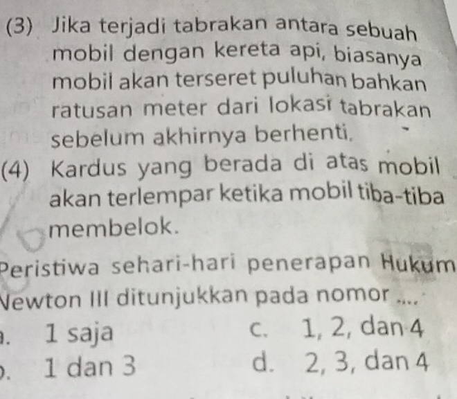 (3) Jika terjadi tabrakan antara sebuah
mobil dengan kereta api, biasanya
mobil akan terseret puluhan bahkan
ratusan meter dari lokasi tabrakan
sebelum akhirnya berhenti.
(4) Kardus yang berada di atas mobil
akan terlempar ketika mobil tiba-tiba
membelok.
Peristiwa sehari-hari penerapan Hukum
Newton III ditunjukkan pada nomor ..... 1 saja c. 1, 2, dan 4 . 1 dan 3 d. 2, 3, dan 4