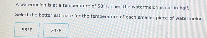 A watermelon is at a temperature of 58°F. . Then the watermelon is cut in half. 
Select the better estimate for the temperature of each smaller piece of watermelon.
58°F 74°F