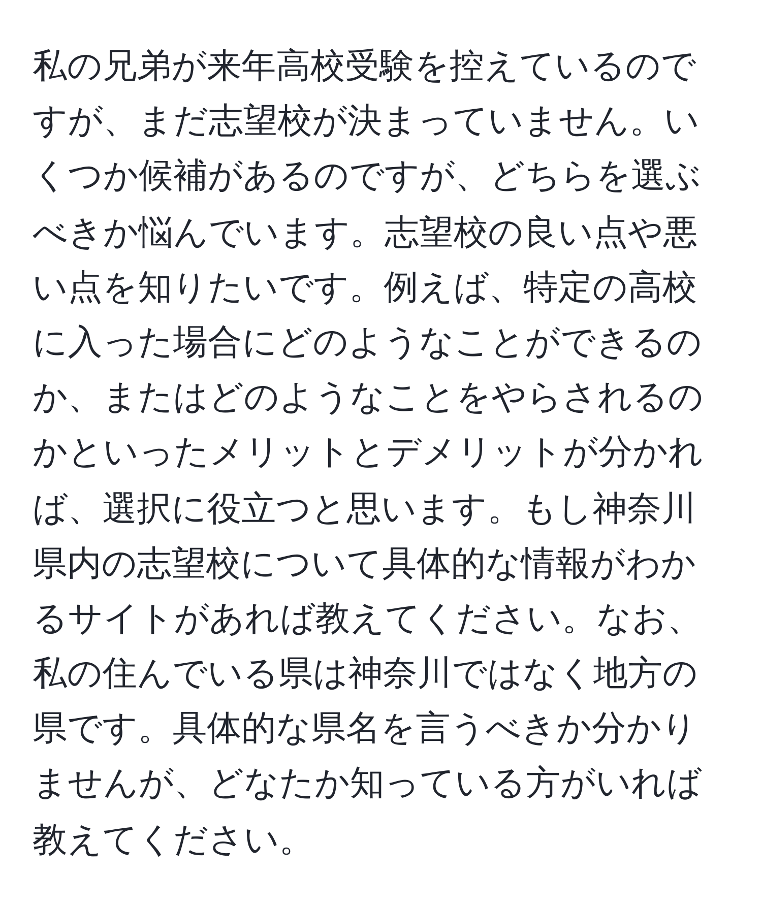 私の兄弟が来年高校受験を控えているのですが、まだ志望校が決まっていません。いくつか候補があるのですが、どちらを選ぶべきか悩んでいます。志望校の良い点や悪い点を知りたいです。例えば、特定の高校に入った場合にどのようなことができるのか、またはどのようなことをやらされるのかといったメリットとデメリットが分かれば、選択に役立つと思います。もし神奈川県内の志望校について具体的な情報がわかるサイトがあれば教えてください。なお、私の住んでいる県は神奈川ではなく地方の県です。具体的な県名を言うべきか分かりませんが、どなたか知っている方がいれば教えてください。