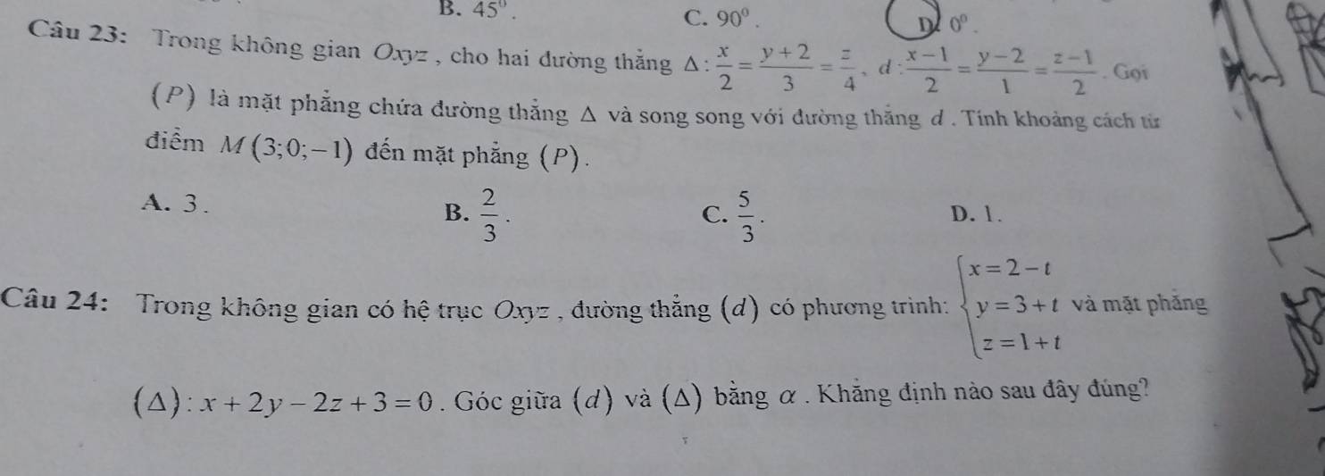 B. 45°. C. 90°. D 0^0. 
Câu 23: Trong không gian Oxyz , cho hai đường thắng Δ: △ : x/2 = (y+2)/3 = z/4 , d: (x-1)/2 = (y-2)/1 = (z-1)/2 . Gọi
(P) là mặt phẳng chứa đường thắng Δ và song song với đường thắng ơ . Tính khoảng cách từ
điểm M(3;0;-1) đến mặt phẳng (P).
C.  5/3 .
A. 3. B.  2/3 . D. 1.
Câu 24: Trong không gian có hệ trục Oxyz , đường thẳng (d) có phương trình: beginarrayl x=2-t y=3+t z=1+tendarray. và mặt phǎng
(△): x+2y-2z+3=0. Góc giữa (d) và (Δ) bằng α. Khẳng định nào sau đây đúng?