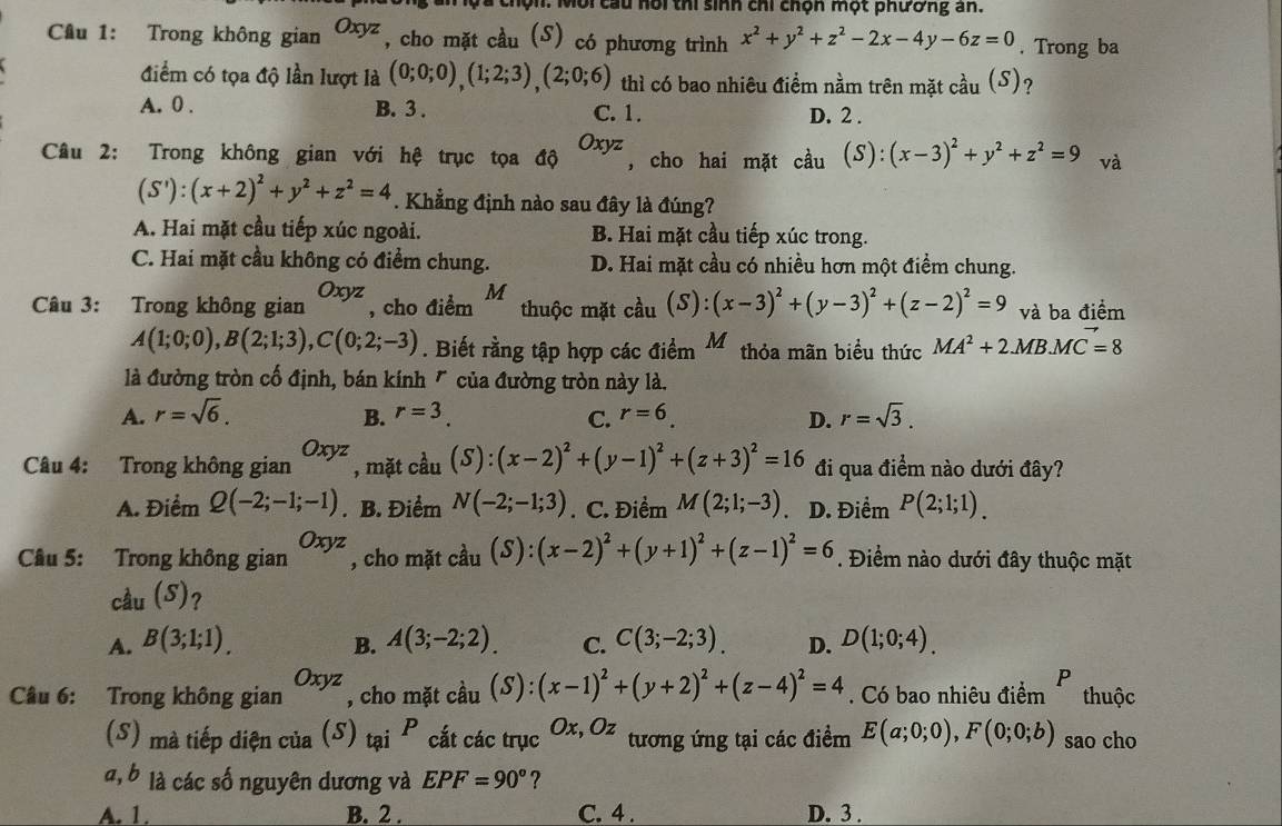 Qn. Môi cầu nổi thi sinh chi chọn một phương an.
Cầu 1: Trong không gian Oxyz , cho mặt cầu (S) có phương trình x^2+y^2+z^2-2x-4y-6z=0. Trong ba
điểm có tọa độ lần lượt là (0;0;0),(1;2;3),(2;0;6) thì có bao nhiêu điểm nằm trên mặt cầu (S)?
A. 0 . B. 3 . C. 1. D. 2 .
Câu 2: Trong không gian với hệ trục tọa độ Oxyz , cho hai mặt cầu (S):(x-3)^2+y^2+z^2=9 và
(S'):(x+2)^2+y^2+z^2=4. Khẳng định nào sau đây là đúng?
A. Hai mặt cầu tiếp xúc ngoài. B. Hai mặt cầu tiếp xúc trong.
C. Hai mặt cầu không có điểm chung. D. Hai mặt cầu có nhiều hơn một điểm chung.
Câu 3: Trong không gian Oxyz , cho điểm M thuộc mặt cầu (S):(x-3)^2+(y-3)^2+(z-2)^2=9 và ba điểm
A(1;0;0),B(2;1;3),C(0;2;-3). Biết rằng tập hợp các điểm Mỹ thỏa mãn biểu thức MA^2+2.MB.MC=8M=8
là đường tròn cố định, bán kính " của đường tròn này là.
A. r=sqrt(6). B. r=3. C. r=6. D. r=sqrt(3).
Câu 4: Trong không gian Oxyz , mặt cầu (S):(x-2)^2+(y-1)^2+(z+3)^2=16 đi qua điểm nào dưới đây?
A. Điểm Q(-2;-1;-1). B. Điểm N(-2;-1;3). C. Điểm M(2;1;-3) D. Điểm P(2;1;1).
Câu 5: Trong không gian Oxyz , cho mặt cầu (S):(x-2)^2+(y+1)^2+(z-1)^2=6. Điểm nào dưới đây thuộc mặt
cầu (S)?
A. B(3;1;1). B. A(3;-2;2). C. C(3;-2;3). D. D(1;0;4).
P
Câu 6: Trong không gian Oxyz , cho mặt cầu (S):(x-1)^2+(y+2)^2+(z-4)^2=4. Có bao nhiêu điểm thuộc
(S) mà tiếp diện của (S) tại P cắt các trục Ox, Oz tương ứng tại các điểm E(a;0;0),F(0;0;b) sao cho
l, b là các số nguyên dương và EPF=90° ?
A. 1. B. 2 . C. 4 . D. 3 .