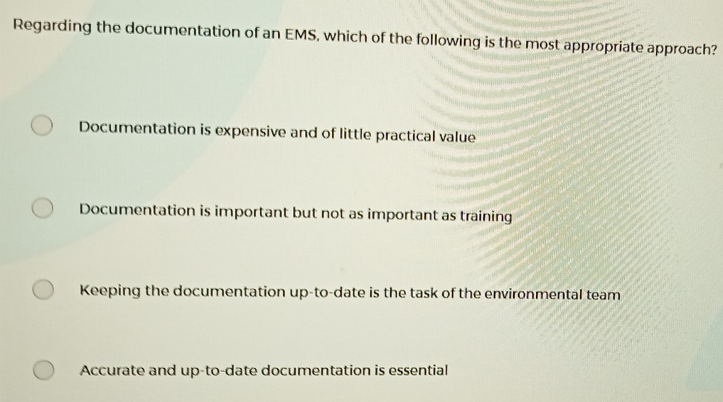 Regarding the documentation of an EMS, which of the following is the most appropriate approach?
Documentation is expensive and of little practical value
Documentation is important but not as important as training
Keeping the documentation up-to-date is the task of the environmental team
Accurate and up-to-date documentation is essential