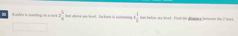 Kaiden is standing on a rock 2 5/6  feet above sea level. Jackson is swimming 4 1/5  feet below sea level. Find the distance between the 2 boys.