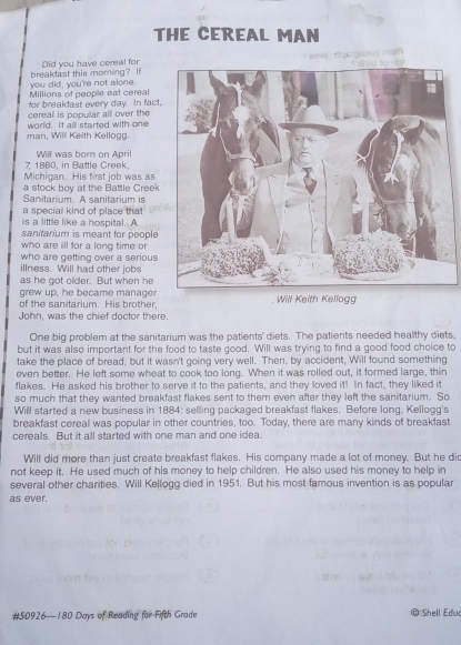 THE CEREAL MAN 
Did you have cereal for 
you did, you're not alone. breakdast this moming? It 
Millions of people eat cereal 
for breakfast every day. In fact 
world. It all started with one cereal is popular all over the 
man, Will Keith Kellogg. 
Will was born on April 
7 1860, in Battle Creek. 
Michigan. His first job was as 
a stock boy at the Battle Creek 
Sanitarium. A sanitarium is 
a special kind of place that 
is a little like a hospital. A 
sanitarium is meant for people 
who are ill for a long time or 
who are getting over a serious 
illness. Will had other jobs 
as he got older. But when he 
grew up, he became managerWill Keith Kellogg 
of the sanitarium. His brother 
John, was the chief doctor there. 
One big problem at the sanitarium was the patients' diets. The patients needed healthy diets, 
but it was also important for the food to taste good. Will was trying to find a good food choice to 
take the place of bread, but it wasn't going very well. Then, by accident, Will found something 
even better. He left some wheat to cook too long. When it was rolled out, it formed large, thin 
flakes. He asked his brother to serve it to the patients, and they loved it! In fact, they liked it 
so much that they wanted breakfast flakes sent to them even after they left the sanitarium. So 
Will started a new business in 1884: selling packaged breakfast flakes. Before long, Kellogg's 
breakfast cereal was popular in other countries, too. Today, there are many kinds of breakfast 
cereals. But it all started with one man and one idea. 
Will did more than just create breakfast flakes. His company made a lot of money. But he did 
not keep it. He used much of his money to help children. He also used his money to help in 
several other charities. Will Kellogg died in 1951. But his most famous invention is as popular 
as ever. 
# 50926 — 180 Days of Reading for Fifth Grade Shell Edu
