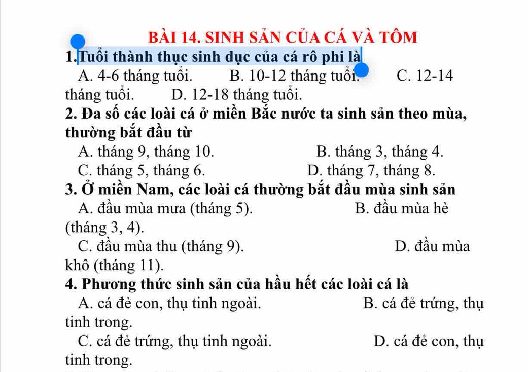 SiNh Sản của cá và tôm
1.Tuổi thành thục sinh dục của cá rô phi là
A. 4 - 6 tháng tuôi. B. 10 - 12 tháng tuổi. C. 12 - 14
tháng tuổi. D. 12 - 18 tháng tuổi.
2. Đa số các loài cá ở miền Bắc nước ta sinh sản theo mùa,
thường bắt đầu từ
A. tháng 9, tháng 10. B. tháng 3, tháng 4.
C. tháng 5, tháng 6. D. tháng 7, tháng 8.
3. Ở miền Nam, các loài cá thường bắt đầu mùa sinh sản
A. đầu mùa mưa (tháng 5). B. đầu mùa hè
(tháng 3, 4).
C. đầu mùa thu (tháng 9). D. đầu mùa
khô (tháng 11).
4. Phương thức sinh sản của hầu hết các loài cá là
A. cá đẻ con, thụ tinh ngoài. B. cá đẻ trứng, thụ
tinh trong.
C. cá đẻ trứng, thụ tinh ngoài. D. cá đẻ con, thụ
tinh trong.