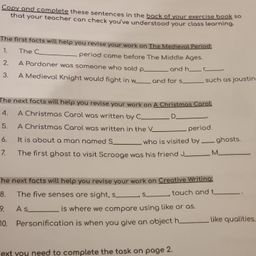 Copy and complete these sentences in the back of your exercise book so 
that your teacher can check you've understood your class learning. 
The first facts will help you revise your work on The Medievol Period: 
1, The C_ period came before The Middle Ages. 
2. A Pardoner was someone who sold _and h_ C_ 
_ 
3. A Medieval Knight would fight in w and for s_ such as joustin 
The next facts will help you revise your work on A Christmas Carol: 
4. A Christmas Carol was written by C _D_ 
5. A Christmas Carol was written in the V_ period. 
6. It is about a man named 5 _who is visited by _ghosts. 
7. The first ghost to visit Scrooge was his friend J_ M_ 
The next facts will help you revise your work on Creative Writing: 
8. The five senses are sight, s __touch and t_ . 
9. A s_ is where we compare using like or as. 
10. Personification is when you give an object h _like qualities. 
ext you need to complete the task on page 2.