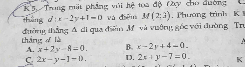 K5. Trong mặt phẳng với hệ tọa độ Oxy cho đường C
thǎng d:x-2y+1=0 và điểm M(2;3). Phương trình K 1
đường thắng Δ đi qua điểm M và vuông góc với đường Tru
thắng d là A
A. x+2y-8=0.
B. x-2y+4=0.
D. 2x+y-7=0.
C. 2x-y-1=0. K