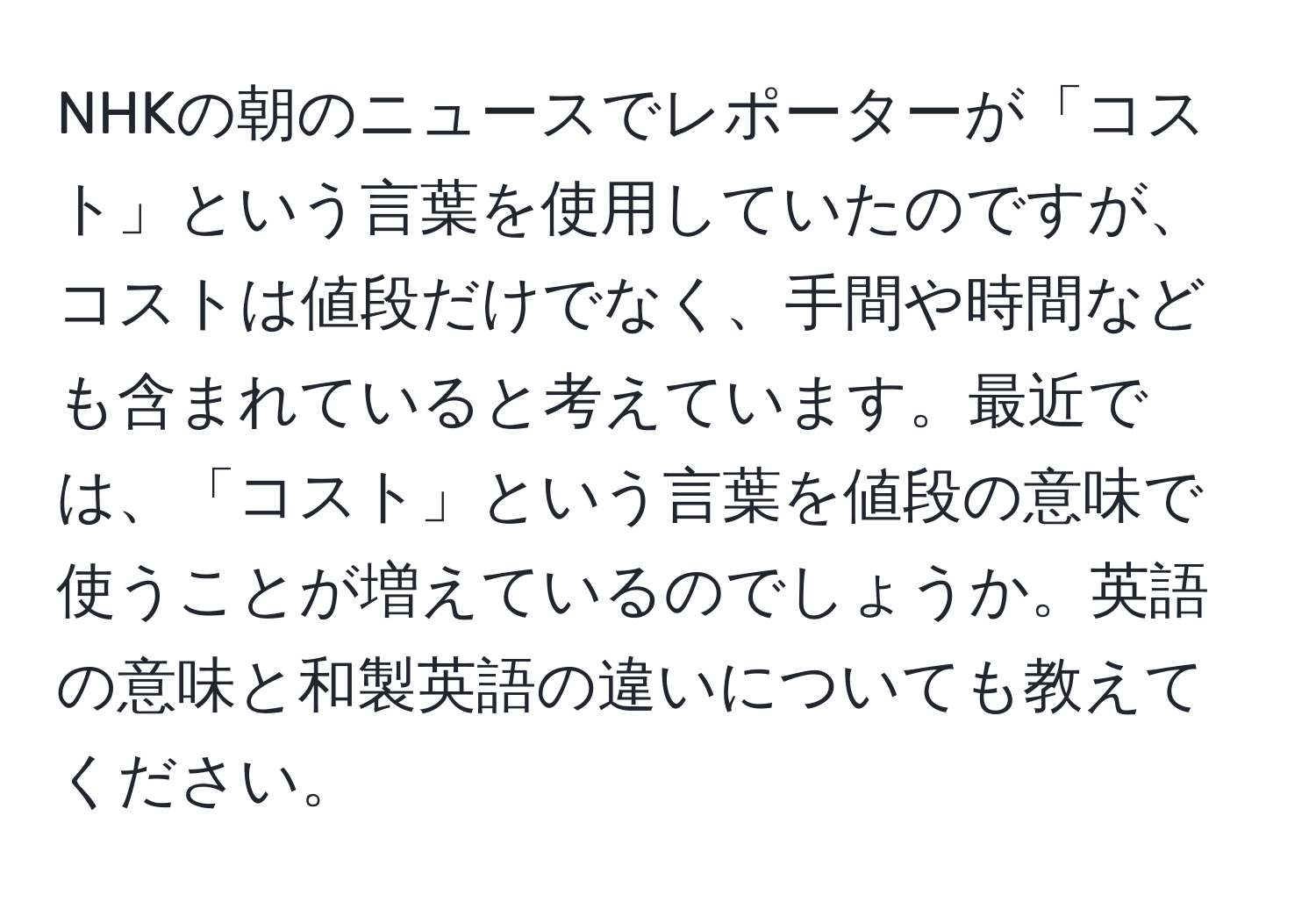 NHKの朝のニュースでレポーターが「コスト」という言葉を使用していたのですが、コストは値段だけでなく、手間や時間なども含まれていると考えています。最近では、「コスト」という言葉を値段の意味で使うことが増えているのでしょうか。英語の意味と和製英語の違いについても教えてください。