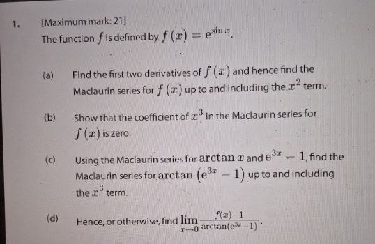 [Maximum mark: 21] 
The function f is defined by f(x)=e^(sin x). 
(a) Find the first two derivatives of f(x) and hence find the 
Maclaurin series for f(x) up to and including the x^2 term. 
(b) Show that the coefficient of x^3 in the Maclaurin series for
f(x) is zero. 
(c) Using the Maclaurin series for arctan x and e^(3x)-1 , find the 
Maclaurin series for arctan (e^(3x)-1) up to and including 
the x^3term. 
(d)€ Hence, or otherwise, find limlimits _xto 0 (f(x)-1)/arctan (e^(3x)-1) .