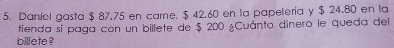 Daniel gasta $ 87.75 en carne, $ 42.60 en la papelería y $ 24.80 en la 
tienda si paga con un billete de $ 200 ¿Cuánto dinero le queda del 
billete?