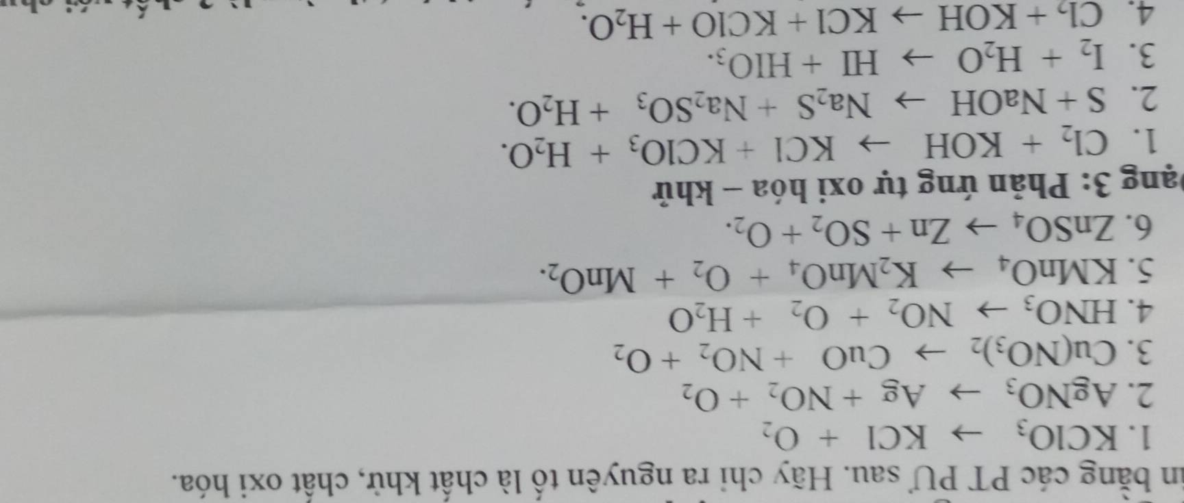 in băng các PT PƯ sau. Hãy chi ra nguyên tố là chất khử, chất oxi hóa. 
1. KCIO_3to KCI+O_2
2. AgNO_3 to Ag+NO_2+O_2
3. Cu(NO_3)_2to CuO+NO_2+O_2
4. HNO_3to NO_2+O_2+H_2O
5. KMnO_4to K_2MnO_4+O_2+MnO_2. 
6. ZnSO_4to Zn+SO_2+O_2. 
Đạng 3: Phản ứng tự oxi hóa - khử 
1. Cl_2+KOHto KCl+KClO_3+H_2O. 
2. S+NaOHto Na_2S+Na_2SO_3+H_2O. 
3. I_2+H_2Oto HI+HIO_3. 
4. Cl_2+KOHto KCl+KClO+H_2O.