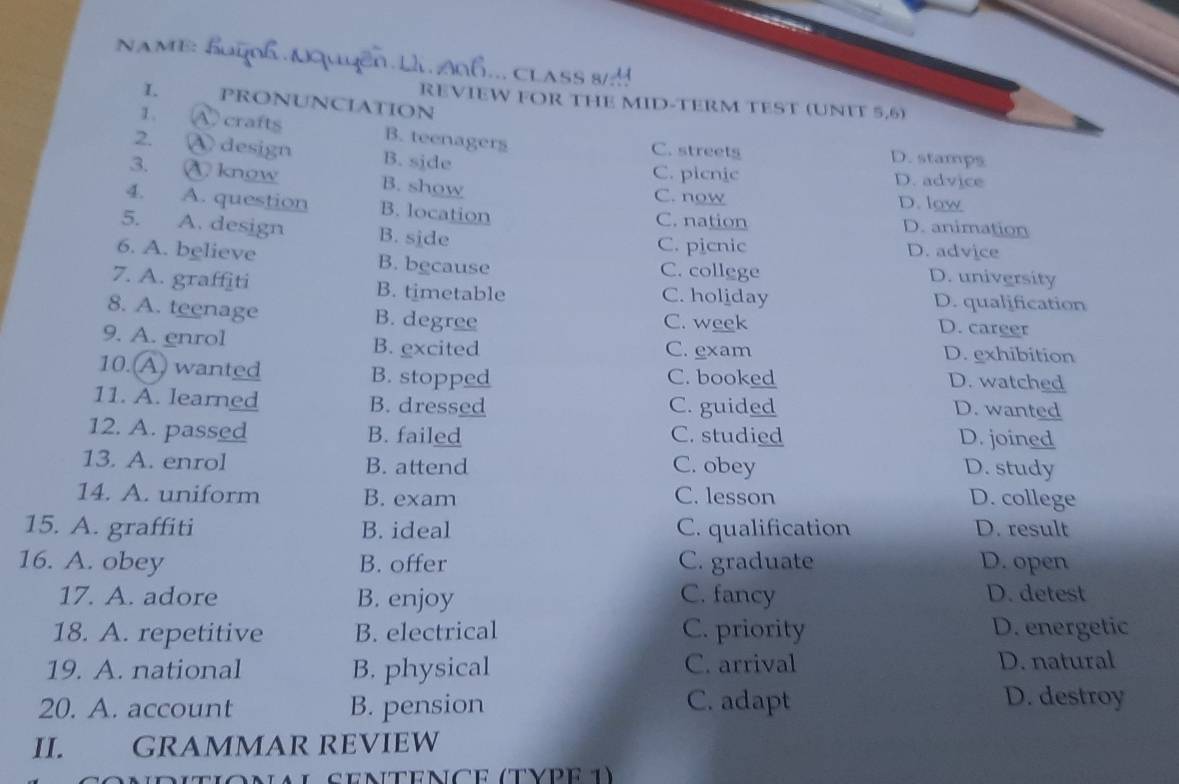 NAME:
.. CLASS 
I. PRONUNCIATION
REVIEW FOR THE MID-TERM TEST (UNFT 5,6)
1. A crafts B. teenagers C. streets D. stamps
2. ④ design B. side C. picnic D. advice
3. kngw B. show C. now
D. low
4. A. question B. location C. nation D. animation
5. A. design B. side C. picnic D. advice
6. A. believe B. because C. college D. university
7. A. graffiti B. timetable C. holiday D. qualification
8. A. teenage B. degree C. week
D. career
9. A. enrol B. excited C. exam D. exhibition
10. A wanted B. stopped C. booked D. watched
11. A. learned B. dressed C. guided D. wanted
12. A. passed B. failed C. studied D. joined
13. A. enrol B. attend C. obey D. study
14. A. uniform B. exam C. lesson D. college
15. A. graffiti B. ideal C. qualification D. result
16. A. obey B. offer C. graduate D. open
17. A. adore B. enjoy C. fancy D. detest
18. A. repetitive B. electrical C. priority D. energetic
19. A. national B. physical C. arrival D. natural
20. A. account B. pension C. adapt
D. destroy
II. GRAMMAR REVIEW
nditionial sentence (type 1)