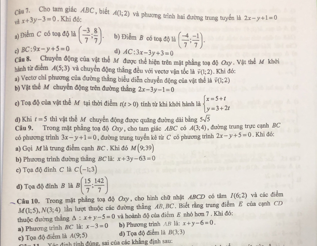 Cho tam giác ABC , biết A(1;2) và phương trình hai đường trung tuyến là 2x-y+1=0
và x+3y-3=0. Khi đó:
a) Điểm C có toạ độ là ( (-3)/7 ; 8/7 ). b) Điểm B có toạ độ là ( (-4)/7 ; (-1)/7 ).
c) BC:9x-y+5=0
d) AC:3x-3y+3=0
Câu 8. Chuyển động của vật thể Mỹ được thể hiện trên mặt phẳng toạ độ Oxy. Vật thể Mỹ khời
hành từ điểm A(5;3) và chuyển động thằng đều với vectơ vận tốc là vector v(1;2). Khi đó:
a) Vectơ chỉ phương của đường thẳng biểu diễn chuyển động của vật thể là vector v(1;2)
b) Vật thể M chuyển động trên đường thằng 2x-3y-1=0
c) Toạ độ của vật thể Mô tại thời điểm t(t>0) tính từ khi khởi hành là beginarrayl x=5+t y=3+2tendarray.
d) Khi t=5 thì vật thể Mỹ chuyển động được quãng đường dài bằng 5sqrt(5)
Câu 9. Trong mặt phẳng toạ độ Oxy, cho tam giác ABC có A(3;4) , đường trung trực cạnh BC
có phương trình 3x-y+1=0 , đường trung tuyến kẻ từ C có phương trình 2x-y+5=0. Khi đó:
a) Gọi M là trung điểm cạnh BC . Khi đó M(9;39)
b) Phương trình đường thắng BC là: x+3y-63=0
c) Tọa độ đinh C là C(-1;3)
d) Tọa độ đỉnh B là B( 15/7 ; 142/7 )
Câu 10. Trong mặt phẳng toạ độ Oxy, cho hình chữ nhật ABCD có tâm I(6;2) và các điểm
M(1;5),N(3;4) lần lượt thuộc các đường thằng AB,BC. Biết rằng trung điểm E của cạnh CD
thuộc đường thắng △ :x+y-5=0 và hoành độ của điểm E nhỏ hơn 7 . Khi đó:
a) Phương trình BC là: x-3=0 b) Phương trình AB là: x+y-6=0.
c) Tọa độ điểm là A(9;5) d) Tọa độ điểm là B(3;3)
Xác định tính đúng, sai của các khẳng định sau: