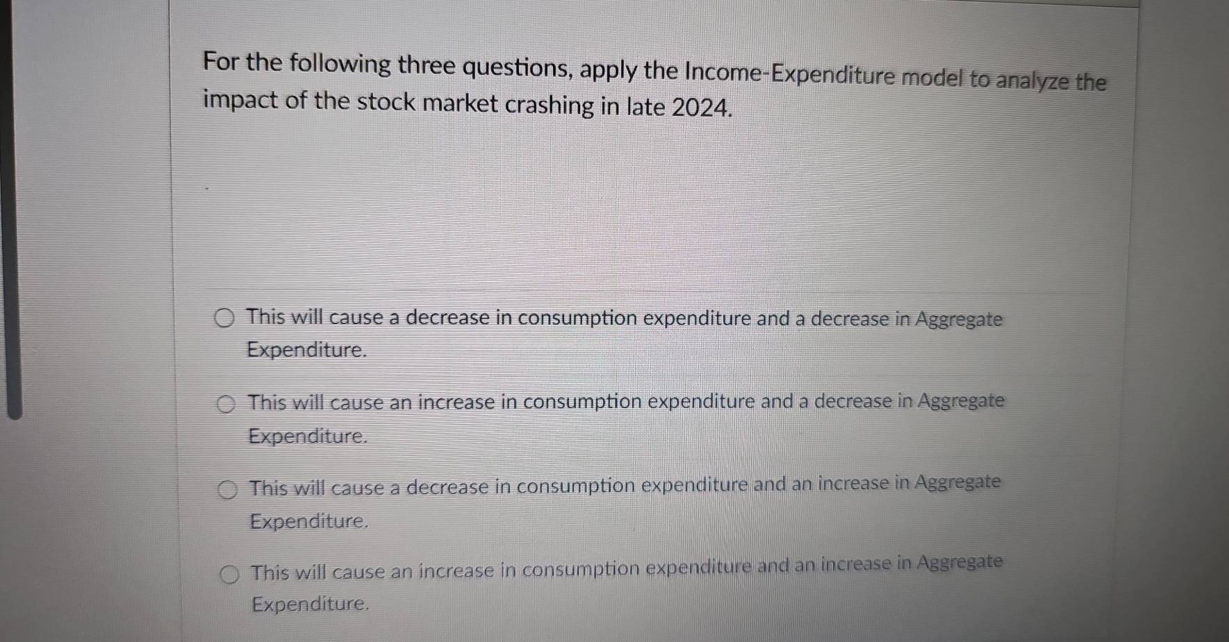 For the following three questions, apply the Income-Expenditure model to analyze the
impact of the stock market crashing in late 2024.
This will cause a decrease in consumption expenditure and a decrease in Aggregate
Expenditure.
This will cause an increase in consumption expenditure and a decrease in Aggregate
Expenditure.
This will cause a decrease in consumption expenditure and an increase in Aggregate
Expenditure.
This will cause an increase in consumption expenditure and an increase in Aggregate
Expenditure.