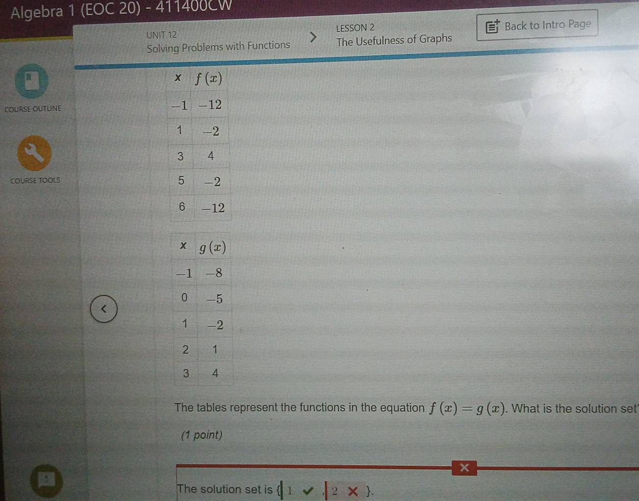 Algebra 1 (EOC 20) - 411400CW
UNIT 12 LESSON 2 Back to Intro Page
Solving Problems with Functions The Usefulness of Graphs
A
COURSE OUTLINE
COURSE TOOLS 
<
The tables represent the functions in the equation  f(x)=g(x). What is the solution set
(1 point)
x
The solution set is  |1vee ,|2*  .