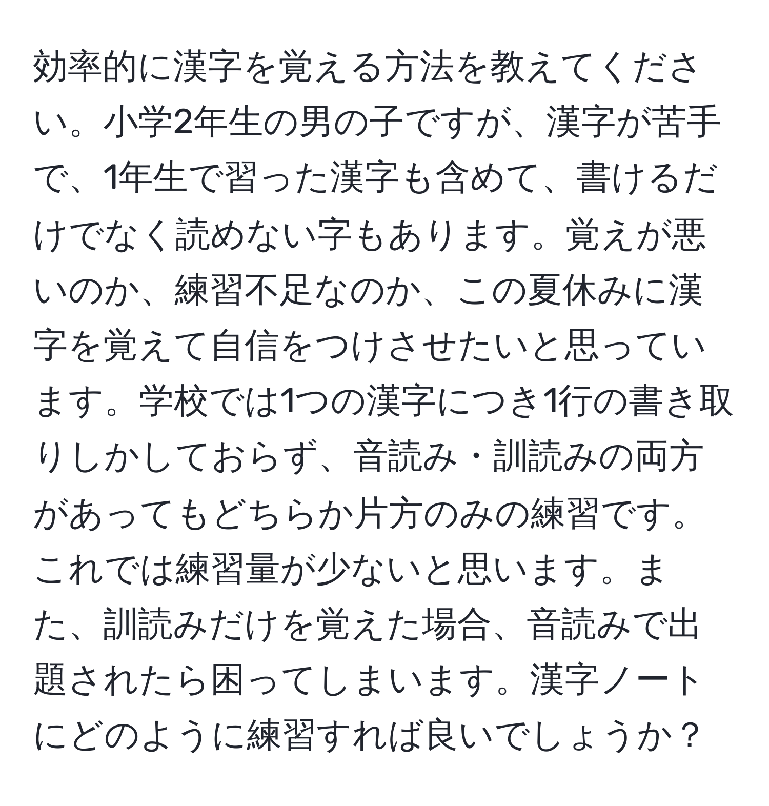 効率的に漢字を覚える方法を教えてください。小学2年生の男の子ですが、漢字が苦手で、1年生で習った漢字も含めて、書けるだけでなく読めない字もあります。覚えが悪いのか、練習不足なのか、この夏休みに漢字を覚えて自信をつけさせたいと思っています。学校では1つの漢字につき1行の書き取りしかしておらず、音読み・訓読みの両方があってもどちらか片方のみの練習です。これでは練習量が少ないと思います。また、訓読みだけを覚えた場合、音読みで出題されたら困ってしまいます。漢字ノートにどのように練習すれば良いでしょうか？