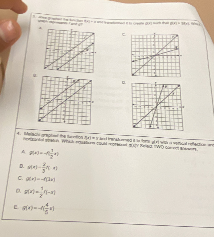 Jose gragined the flunction f(x)=x and transformed it to create g(x) such that g(x)=3f(x) Whi
graph represents f and g?
C.
B.
D.
4. Maliachi graphed the function f(x)=x and transformed it to form g(x) with a vertical reflection an
horizontal stretch. Which equations could represent g(x) ? Select TWO correct answers.
A. g(x)=-f( 1/2 x)
B. g(x)= 2/3 f(-x)
C. g(x)=-f(3x)
D. g(x)= 1/2 f(-x)
E. g(x)=-f( 4/5 x)