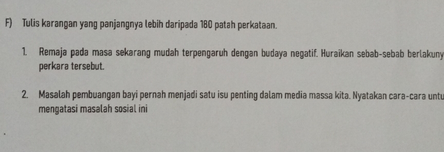 Tulis karangan yang panjangnya lebih daripada 180 patah perkataan. 
1. Remaja pada masa sekarang mudah terpengaruh dengan budaya negatif. Huraikan sebab-sebab berlakuny 
perkara tersebut. 
2. Masalah pembuangan bayi pernah menjadi satu isu penting dalam media massa kita. Nyatakan cara-cara untu 
mengatasi masalah sosial ini