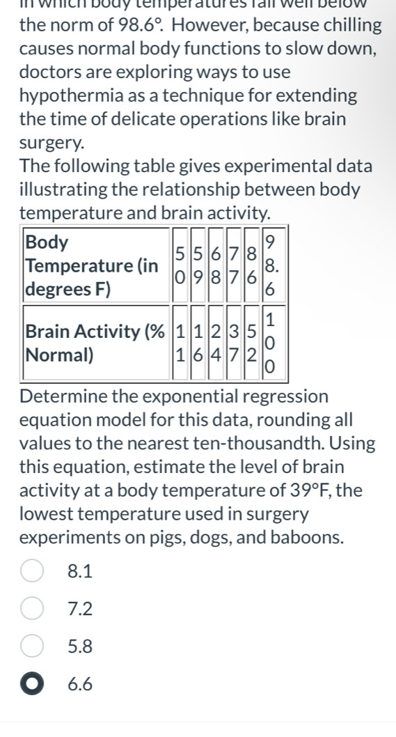 In which body temperatures fail well below 
the norm of 98.6°. However, because chilling
causes normal body functions to slow down,
doctors are exploring ways to use
hypothermia as a technique for extending
the time of delicate operations like brain
surgery.
The following table gives experimental data
illustrating the relationship between body
temperature and brain activity.
Determine the exponential regression
equation model for this data, rounding all
values to the nearest ten-thousandth. Using
this equation, estimate the level of brain
activity at a body temperature of 39°F, , the
lowest temperature used in surgery
experiments on pigs, dogs, and baboons.
8.1
7.2
5.8
0 6.6