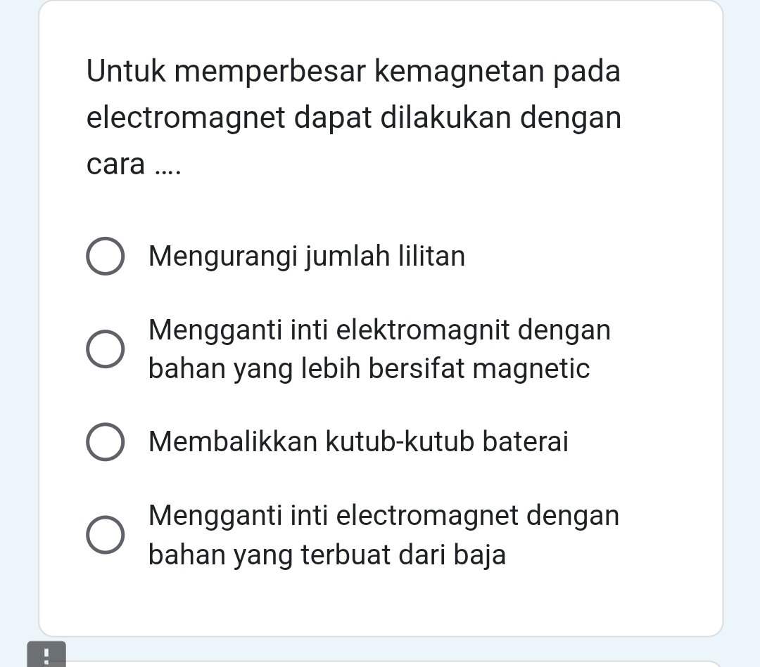 Untuk memperbesar kemagnetan pada
electromagnet dapat dilakukan dengan
cara ....
Mengurangi jumlah lilitan
Mengganti inti elektromagnit dengan
bahan yang lebih bersifat magnetic
Membalikkan kutub-kutub baterai
Mengganti inti electromagnet dengan
bahan yang terbuat dari baja
!