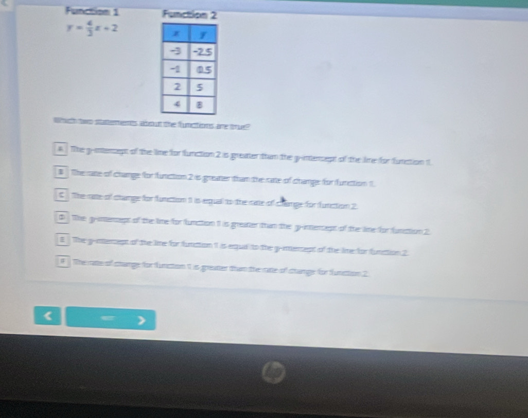 Function 1 Function 2
y= 4/3 x+2
Wrugih tono sattermmnts adbrowt thee fumcttionas are torue?
4 The g-ntersept of the line for function 2 is greater than the grintersept of the lime for function
# The rate of chamge for functtion 2 is greater tham the rate of chamge for furction 1.
C The rate of change for function 1 is equal to the rate of change for function 2
0 The g-intenseps of the lime for function 1 is greater than the g-imensept of the line for function 2
E The g-memept of the line for funation 1 is equal to the g-memept of the line for funation 2.
f The rate of change for function is greater tham the rate of shange for funstion 2
.