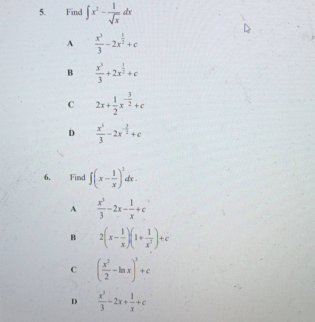 Find ∈t x^2- 1/sqrt(x) dx
A  x^3/3 -2x^(frac 1)2+c
B  x^3/3 +2x^(frac 1)2+c
C 2x+ 1/2 x^(-frac 3)2+c
D  x^3/3 -2x^(-frac 3)2+c
6. Find ∈t (x- 1/x )^2dx.
A  x^3/3 -2x- 1/x +c
B 2(x- 1/x )(1+ 1/x^2 )+c
C ( x^2/2 -ln x)^3+c
D  x^3/3 -2x+ 1/x +c