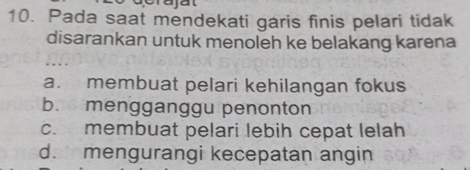 erajat
10. Pada saat mendekati garis finis pelari tidak
disarankan untuk menoleh ke belakang karena
a. membuat pelari kehilangan fokus
b. mengganggu penonton
c. membuat pelari lebih cepat lelah
d. mengurangi kecepatan angin