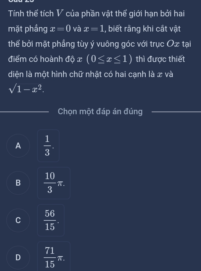 Tính thể tích V của phần vật thể giới hạn bởi hai
mặt phẳng x=0 và x=1 , biết rằng khi cắt vật
thể bởi mặt phẳng tùy ý vuông góc với trục Ox tại
điểm có hoành độ x (0≤ x≤ 1) thì được thiết
diện là một hình chữ nhật có hai cạnh là x và
sqrt(1-x^2). 
Chọn một đáp án đúng
A  1/3 .
B  10/3 π.
C  56/15 .
D  71/15 π.