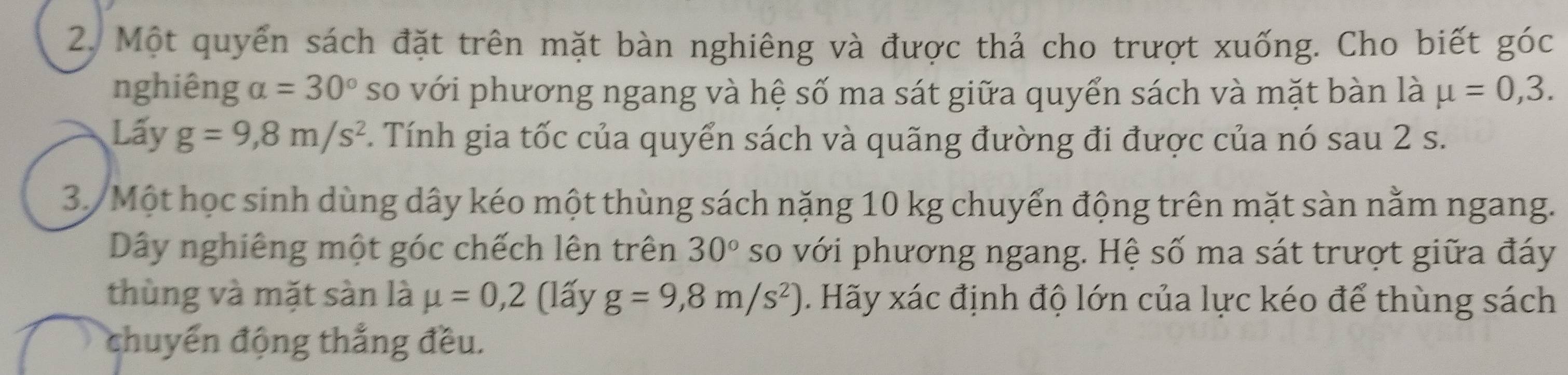 Một quyển sách đặt trên mặt bàn nghiêng và được thả cho trượt xuống. Cho biết góc 
nghiêng alpha =30° so với phương ngang và hệ số ma sát giữa quyển sách và mặt bàn là mu =0,3. 
Lấy g=9,8m/s^2. Tính gia tốc của quyển sách và quãng đường đi được của nó sau 2 s. 
3/ Một học sinh dùng dây kéo một thùng sách nặng 10 kg chuyển động trên mặt sàn nằm ngang. 
Dây nghiêng một góc chếch lên trên 30° so với phương ngang. Hệ số ma sát trượt giữa đáy 
thùng và mặt sàn là mu =0,2 (lấy g=9,8m/s^2). Hãy xác định độ lớn của lực kéo để thùng sách 
chuyển động thắng đều.