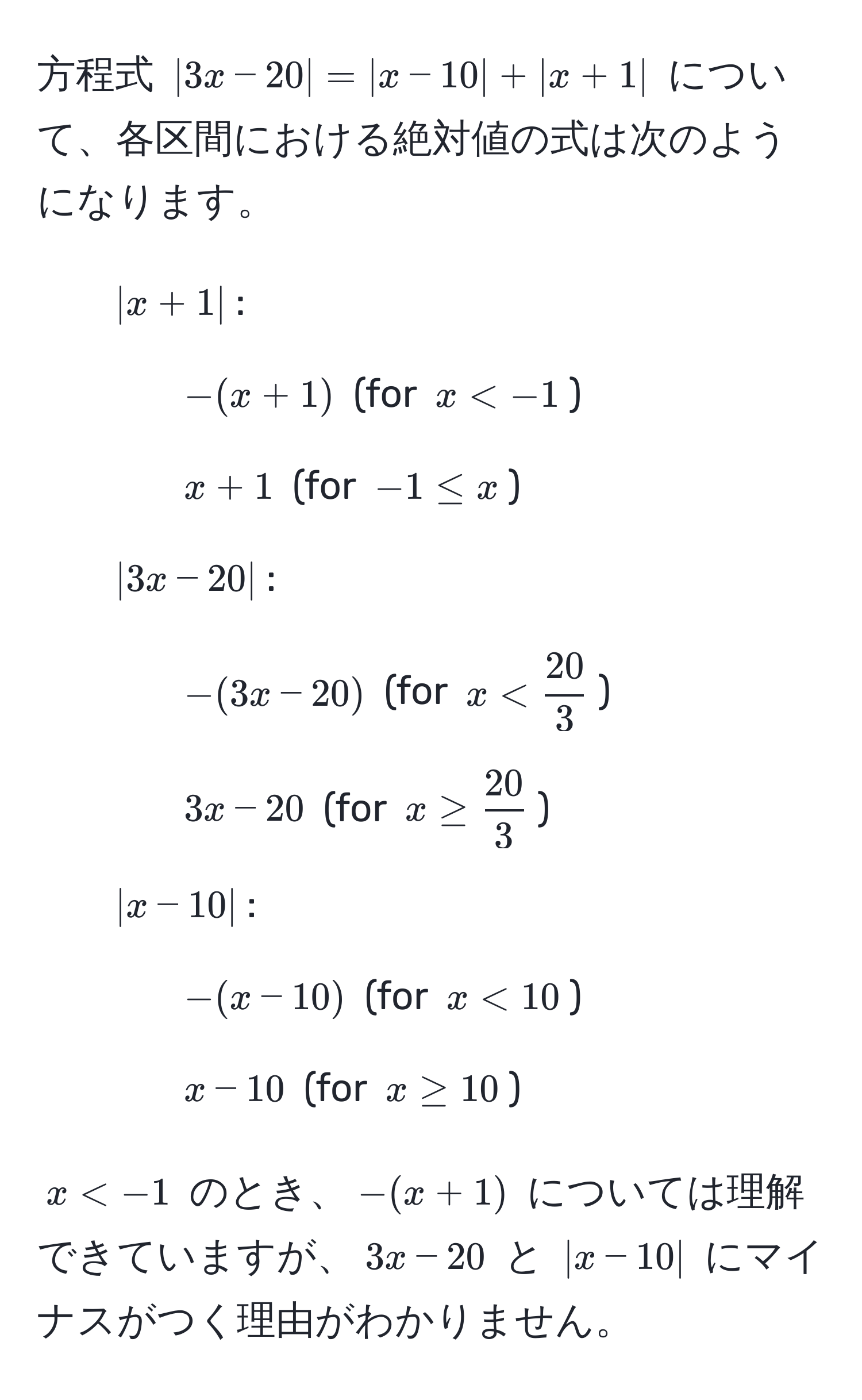 方程式 $|3x-20|=|x-10|+|x+1|$ について、各区間における絶対値の式は次のようになります。  
- $|x+1|$:  
- $-(x+1)$ (for $x < -1$)  
- $x + 1$ (for $-1 ≤ x$)  
- $|3x-20|$:  
- $-(3x-20)$ (for $x <  20/3 $)  
- $3x - 20$ (for $x ≥  20/3 $)  
- $|x-10|$:  
- $-(x-10)$ (for $x < 10$)  
- $x - 10$ (for $x ≥ 10$)  

$x < -1$ のとき、$-(x + 1)$ については理解できていますが、$3x - 20$ と $|x-10|$ にマイナスがつく理由がわかりません。