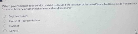 Which governmental body conducts a trial to decide if the President of the United States should be removed from office for
"treason, bribery, or other high crimes and misdemeanors?"
Supreme Court
House of Representatives
Cabinet
Senate
Ne