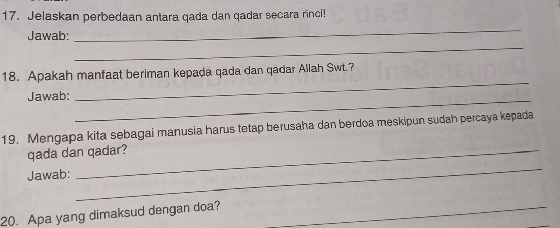 Jelaskan perbedaan antara qada dan qadar secara rinci! 
Jawab: 
_ 
_ 
_ 
18. Apakah manfaat beriman kepada qada dan qadar Allah Swt.? 
Jawab:_ 
19. Mengapa kita sebagai manusia harus tetap berusaha dan berdoa meskipun sudah percaya kepada 
qada dan qadar? 
Jawab: 
_ 
20. Apa yang dimaksud dengan doa?_ 
_