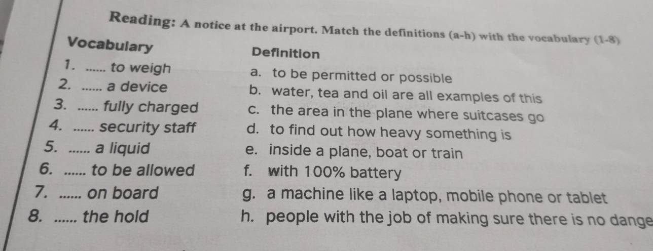 Reading: A notice at the airport. Match the definitions (a-h) with the vocabulary (1-8)
Vocabulary Definition
1. _to weigh a. to be permitted or possible
2. _a device b. water, tea and oil are all examples of this
3. _fully charged c. the area in the plane where suitcases go
4. ._ security staff d. to find out how heavy something is
5. ...... a liquid e. inside a plane, boat or train
6. ...... to be allowed f. with 100% battery
7. ...... on board g. a machine like a laptop, mobile phone or tablet
8. ...... the hold h. people with the job of making sure there is no dange