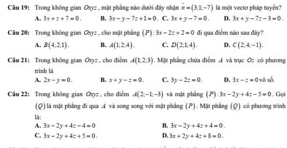 Trong không gian Oxyz , mặt phẳng nào dưới đây nhận vector n=(3;1;-7) là một vectơ pháp tuyển?
A. 3x+z+7=0. B. 3x-y-7z+1=0. C. 3x+y-7=0. D. 3x+y-7z-3=0. 
Câu 20: Trong không gian Oxyz , cho mặt phẳng (P): 3x-2z+2=0 đi qua điểm nảo sau đây?
A. B(4;2;1). B. A(1;2;4). C. D(2;1;4). D. C(2;4;-1). 
Câu 21: Trong không gian Oxyz , cho điểm A(1;2;3). Mặt phẳng chứa điểm A và trục Oz có phương
trình là
A. 2x-y=0. B. x+y-z=0. C. 3y-2z=0. D. 3x-z=0 vô số.
Câu 22: Trong không gian Oxyz , cho điểm A(2;-1;-3) và mặt phẳng (P) 3x-2y+4z-5=0. Gọi
(Q) là mặt phẳng đi qua A và song song với mặt phẳng (P). Mặt phẳng (Q) có phương trinh
là:
A. 3x-2y+4z-4=0 B. 3x-2y+4z+4=0.
C. 3x-2y+4z+5=0. D. 3x+2y+4z+8=0.