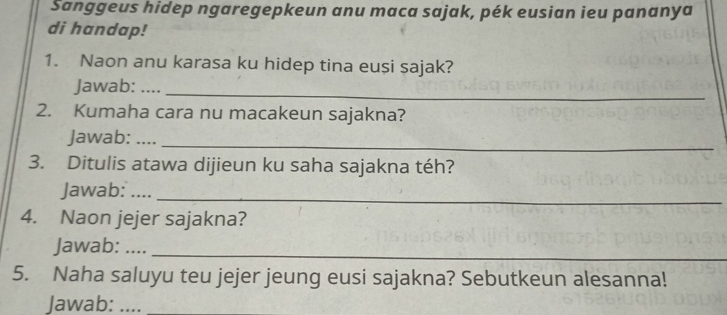 Sanggeus hidep ngaregepkeun anu maca sajak, pék eusian ieu pananya 
di handap! 
1. Naon anu karasa ku hidep tina euși sajak? 
Jawab: ...._ 
2. Kumaha cara nu macakeun sajakna? 
Jawab: …._ 
3. Ditulis atawa dijieun ku saha sajakna téh? 
Jawab:__ 
4. Naon jejer sajakna? 
Jawab: ...._ 
5. Naha saluyu teu jejer jeung eusi sajakna? Sebutkeun alesanna! 
Jawab:_ 
_