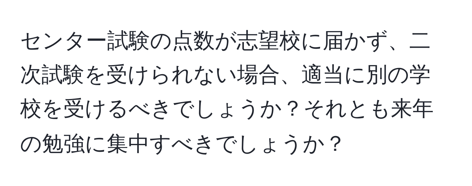 センター試験の点数が志望校に届かず、二次試験を受けられない場合、適当に別の学校を受けるべきでしょうか？それとも来年の勉強に集中すべきでしょうか？