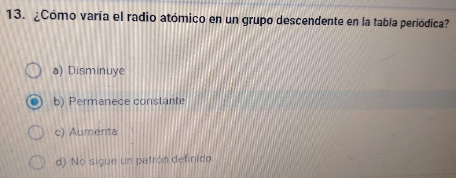 ¿Cómo varía el radio atómico en un grupo descendente en la tabla periódica?
a) Disminuye
b) Permanece constante
c) Aumenta
d) No sigue un patrón definido