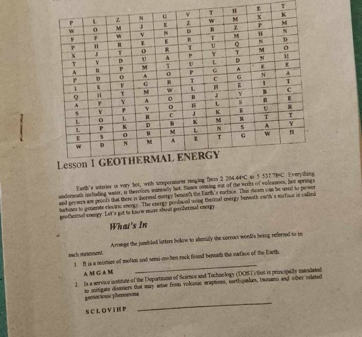 Earth's interior is very hot, with temperatures ranging from 2204.44°C to 5537.78°C Every 
underneath including water, is therefore intensely hot. Steam coming out of the verits of volcanoes, hot springs 
and geysers are proofs that there is thermal energy beneath the Earth's surface. This steam can be used to power 
turbines to generate electric energy. The energy produced using thermal energy beneath earth's surface is called 
geothermal energy. Let's get to know more about geothermal energy. 
What's In 
Arrange the jumbled letters below to identify the correct word/s being referred to in 
each staterent 
1. It is a mixture of molten and semi-molten rock found beneath the surface of the Earth. 
A M G A M 
_ 
2. Is a service institute of the Department of Science and Technology (DOST) that is principally mandated 
to mitigate disasters that may arise from volcanic eruptions, earthquakes, tsunami and other related 
_ 
geotectonic phenomena 
S C L O V I H P